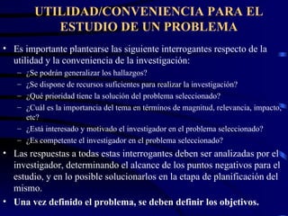UTILIDAD/CONVENIENCIA PARA EL ESTUDIO DE UN PROBLEMA Es importante plantearse las siguiente interrogantes respecto de la utilidad y la conveniencia de la investigación: ¿Se podrán generalizar los hallazgos? ¿Se dispone de recursos suficientes para realizar la investigación? ¿Qué prioridad tiene la solución del problema seleccionado? ¿Cuál es la importancia del tema en términos de magnitud, relevancia, impacto, etc? ¿Está interesado y motivado el investigador en el problema seleccionado? ¿Es competente el investigador en el problema seleccionado? Las respuestas a todas estas interrogantes deben ser analizadas por el investigador, determinando el alcance de los puntos negativos para el estudio, y en lo posible solucionarlos en la etapa de planificación del mismo. Una vez definido el problema, se deben definir los objetivos. 