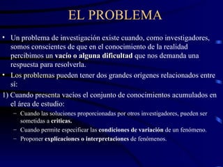 EL PROBLEMA Un problema de investigación existe cuando, como investigadores, somos conscientes de que en el conocimiento de la realidad percibimos  un  vacío o alguna dificultad  que nos demanda una respuesta para resolverla. Los problemas pueden tener dos grandes orígenes relacionados entre sí: 1) Cuando presenta vacíos el conjunto de conocimientos acumulados en el área de estudio: Cuando las soluciones proporcionadas por otros investigadores, pueden ser sometidas a  criticas. Cuando permite especificar las  condiciones de variación  de un fenómeno. Proponer  explicaciones o interpretaciones  de fenómenos. 