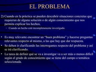 EL PROBLEMA 2) Cuando en la práctica se pueden descubrir situaciones concretas que requieran de alguna solución o de algún conocimiento que nos permita explicar los hechos. Cuando un hecho está incompletamente investigado. Es muy relevante encontrar un “buen problema” y hacerse preguntas relevantes respecto al mismo, a las que hay que dar respuesta. Se deben ir clarificando las interrogantes respecto del problema y así se irá clarificando. La tarea de definir qué se va a investigar va a ser más o menos difícil según el grado de conocimiento que se tiene del campo o temática seleccionada. 