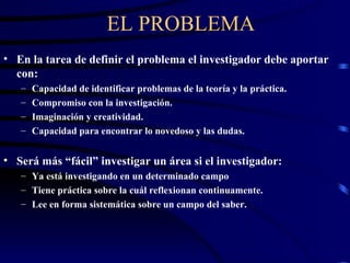 EL PROBLEMA En la tarea de definir el problema el investigador debe aportar con: Capacidad de identificar problemas de la teoría y la práctica. Compromiso con la investigación. Imaginación y creatividad. Capacidad para encontrar lo novedoso y las dudas. Será más “fácil” investigar un área si el investigador: Ya está investigando en un determinado campo Tiene práctica sobre la cuál reflexionan continuamente. Lee en forma sistemática sobre un campo del saber. 