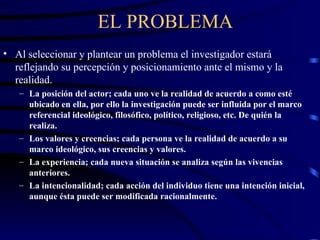 EL PROBLEMA Al seleccionar y plantear un problema el investigador estará reflejando su percepción y posicionamiento ante el mismo y la realidad. La posición del actor; cada uno ve la realidad de acuerdo a como esté ubicado en ella, por ello la investigación puede ser influida por el marco referencial ideológico, filosófico, político, religioso, etc. De quién la realiza. Los valores y creencias; cada persona ve la realidad de acuerdo a su marco ideológico, sus creencias y valores. La experiencia; cada nueva situación se analiza según las vivencias anteriores. La intencionalidad; cada acción del individuo tiene una intención inicial, aunque ésta puede ser modificada racionalmente. 