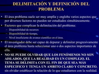 DELIMITACIÓN Y DEFINICIÓN DEL PROBLEMA El área problema suele ser muy amplia y engloba varios aspectos que por diversos factores no pueden ser estudiados simultáneamente. Factores que complican la delimitación del problema: Disponibilidad de recursos  Disponibilidad de tiempo, Nivel insuficiente de avance científico en el área. El investigador debe ser capaz de depurar y delimitar progresivamente el área problema hasta seleccionar uno o dos aspectos importantes de ella. NO SE PUEDE OLVIDAR QUE LOS FENÓMENOS NO SON AISLADOS, QUE LA REALIDAD ES UN COMPLEJO. EL TEMA SE DELIMITA CON EL FIN DE QUE SEA MÁS ESPECIFICO Y TENGA UN AMBITO CLARO Y CONCRETO , sin olvidar establecer la relación de lo que estudiamos con la realidad. 