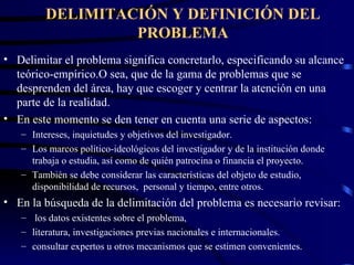 DELIMITACIÓN Y DEFINICIÓN DEL PROBLEMA Delimitar el problema significa concretarlo, especificando su alcance teórico-empírico.O sea, que de la gama de problemas que se desprenden del área, hay que escoger y centrar la atención en una parte de la realidad. En este momento se den tener en cuenta una serie de aspectos: Intereses, inquietudes y objetivos del investigador. Los marcos político-ideológicos del investigador y de la institución donde trabaja o estudia, así como de quién patrocina o financia el proyecto. También se debe considerar las características del objeto de estudio, disponibilidad de recursos,  personal y tiempo, entre otros. En la búsqueda de la delimitación del problema es necesario revisar: los datos existentes sobre el problema,  literatura, investigaciones previas nacionales e internacionales.  consultar expertos u otros mecanismos que se estimen convenientes. 