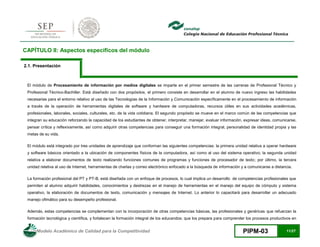 Modelo Académico de Calidad para la Competitividad PIPM-03 11/27
CAPÍTULO II: Aspectos específicos del módulo
2.1. Presentación
El módulo de Procesamiento de información por medios digitales se imparte en el primer semestre de las carreras de Profesional Técnico y
Profesional Técnico-Bachiller. Está diseñado con dos propósitos, el primero consiste en desarrollar en el alumno de nuevo ingreso las habilidades
necesarias para el entorno relativo al uso de las Tecnologías de la Información y Comunicación específicamente en el procesamiento de información
a través de la operación de herramientas digitales de software y hardware de computadoras, recursos útiles en sus actividades académicas,
profesionales, laborales, sociales, culturales, etc. de la vida cotidiana. El segundo propósito se mueve en el marco común de las competencias que
integran su educación reforzando la capacidad de los estudiantes de obtener, interpretar, manejar, evaluar información, expresar ideas, comunicarse,
pensar crítica y reflexivamente, así como adquirir otras competencias para conseguir una formación integral, personalidad de identidad propia y las
metas de su vida.
El módulo está integrado por tres unidades de aprendizaje que conforman las siguientes competencias: la primera unidad relativa a operar hardware
y software básicos orientado a la ubicación de componentes físicos de la computadora, así como al uso del sistema operativo; la segunda unidad
relativa a elaborar documentos de texto realizando funciones comunes de programas y funciones de procesador de texto; por último, la tercera
unidad relativa al uso de Internet, herramientas de charlas y correo electrónico enfocado a la búsqueda de información y a comunicarse a distancia.
La formación profesional del PT y PT-B, está diseñada con un enfoque de procesos, lo cual implica un desarrollo de competencias profesionales que
permiten al alumno adquirir habilidades, conocimientos y destrezas en el manejo de herramientas en el manejo del equipo de cómputo y sistema
operativo, la elaboración de documentos de texto, comunicación y mensajes de Internet. Lo anterior lo capacitará para desarrollar un adecuado
manejo ofimático para su desempeño profesional.
Además, estas competencias se complementan con la incorporación de otras competencias básicas, las profesionales y genéricas que refuerzan la
formación tecnológica y científica, y fortalecen la formación integral de los educandos; que los prepara para comprender los procesos productivos en
 