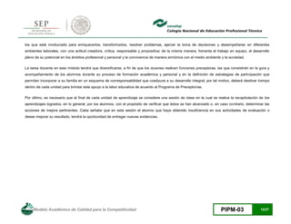 Modelo Académico de Calidad para la Competitividad PIPM-03 12/27
los que está involucrado para enriquecerlos, transformarlos, resolver problemas, ejercer la toma de decisiones y desempeñarse en diferentes
ambientes laborales, con una actitud creadora, crítica, responsable y propositiva; de la misma manera, fomenta el trabajo en equipo, el desarrollo
pleno de su potencial en los ámbitos profesional y personal y la convivencia de manera armónica con el medio ambiente y la sociedad.
La tarea docente en este módulo tendrá que diversificarse, a fin de que los docentes realicen funciones preceptoras, las que consistirán en la guía y
acompañamiento de los alumnos durante su proceso de formación académica y personal y en la definición de estrategias de participación que
permitan incorporar a su familia en un esquema de corresponsabilidad que coadyuve a su desarrollo integral; por tal motivo, deberá destinar tiempo
dentro de cada unidad para brindar este apoyo a la labor educativa de acuerdo al Programa de Preceptorías.
Por último, es necesario que al final de cada unidad de aprendizaje se considere una sesión de clase en la cual se realice la recapitulación de los
aprendizajes logrados, en lo general, por los alumnos, con el propósito de verificar que éstos se han alcanzado o, en caso contrario, determinar las
acciones de mejora pertinentes. Cabe señalar que en esta sesión el alumno que haya obtenido insuficiencia en sus actividades de evaluación o
desee mejorar su resultado, tendrá la oportunidad de entregar nuevas evidencias.
 