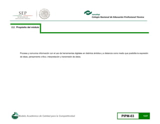 Modelo Académico de Calidad para la Competitividad PIPM-03 13/27
2.2. Propósito del módulo
Procesa y comunica información con el uso de herramientas digitales en distintos ámbitos y a distancia como medio que posibilita la expresión
de ideas, pensamiento crítico, interpretación y transmisión de datos.
 