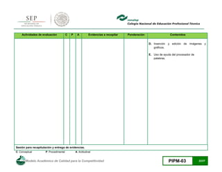Modelo Académico de Calidad para la Competitividad PIPM-03 22/27
Actividades de evaluación C P A Evidencias a recopilar Ponderación Contenidos
D. Inserción y edición de imágenes y
gráficos.
E. Uso de ayuda del procesador de
palabras.
Sesión para recapitulación y entrega de evidencias.
C: Conceptual P: Procedimental A: Actitudinal
 