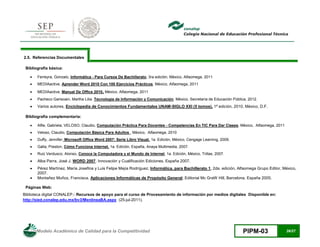 Modelo Académico de Calidad para la Competitividad PIPM-03 26/27
2.5. Referencias Documentales
Bibliografía básica:
 Ferreyra, Gonzalo, Informática - Para Cursos De Bachillerato, 3ra edición, México, Alfaomega, 2011
 MEDIAactive, Aprender Word 2010 Con 100 Ejercicios Prácticos, México, Alfaomega, 2011
 MEDIAactive, Manual De Office 2010, México, Alfaomega, 2011
 Pacheco Garisoain, Martha Lilia. Tecnología de Información y Comunicación. México, Secretaría de Educación Pública, 2012.
 Varios autores, Enciclopedia de Conocimientos Fundamentales UNAM-SIGLO XXI (5 tomos). 1ª edición, 2010, México, D.F.
Bibliografía complementaria:
 Alfie, Gabriela; VELOSO, Claudio, Computación Práctica Para Docentes - Competencias En TIC Para Dar Clases, México, Alfaomega, 2011
 Veloso, Claudio, Computación Básica Para Adultos , México, Alfaomega, 2010
 Duffy, Jennifer, Microsoft Office Word 2007: Serie Libro Visual. 1a. Edición, México, Cengage Learning, 2009.
 Galla, Preston, Cómo Funciona Internet. 1a. Edición, España, Anaya Multimedia, 2007.
 Ruiz Verdusco, Alonso, Conoce la Computadora y el Mundo de Internet, 1a. Edición, México, Trillas, 2007.
 Alba Parra, José J. WORD 2007. Innovación y Cualificación Ediciones, España 2007.
 Pérez Martínez, María Josefina y Luis Felipe Mejía Rodríguez, Informática, para Bachillerato 1, 2da. edición, Alfaomega Grupo Editor, México,
2007.
 Montañez Muñoz, Francisca. Aplicaciones Informáticas de Propósito General; Editorial Mc GraW Hill, Barcelona, España 2005.
Páginas Web:
Biblioteca digital CONALEP.- Recursos de apoyo para el curso de Procesamiento de información por medios digitales Disponible en:
http://sied.conalep.edu.mx/bv3/MenlineaBA.aspx (25-jul-2011).
 
