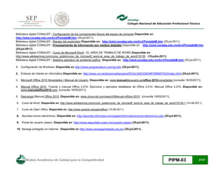 Modelo Académico de Calidad para la Competitividad PIPM-03 27/27
Biblioteca digital CONALEP.- Configuración de los componentes físicos del equipo de cómputo Disponible en:
http://sied.conalep.edu.mx/bv3/PantallaM.htm (25-jul-2011).
Biblioteca digital CONALEP.- Manejo del explorador Disponible en: http://sied.conalep.edu.mx/bv3/PantallaM.htm (25-jul-2011).
Biblioteca digital CONALEP.- Procesamiento de información por medios digitales Disponible en: http://sied.conalep.edu.mx/bv3/PantallaM.htm
(25-jul-2011).
Biblioteca digital CONALEP.- Curso de Microsoft Word - EL AREA DE TRABAJO DE WORD Disponible en:
http://www.wikilearning.com/curso_gratis/curso_de_microsoft_word-el_area_de_trabajo_de_word/19135 (10-julio-2011)
Biblioteca digital CONALEP.- Sistema operativo de ambiente gráfico Disponible en: http://sied.conalep.edu.mx/bv3/PantallaM.htm (25-jul-2011).
1. Configuración de Windows. Disponible en http://www.programatium.com/xp.htm (25-jul-2011).
2. Enlaces de interés en informática Disponible en: http://www.um.es/docencia/barzana/DIVULGACION/INFORMATICA/index.html,(25-jul-2011).
3. Microsoft Office 2010 Novedades | Manual de Usuario. Disponible en: www.manualdeusuario.es/office-2010-novedades [consulta 16/05/2011].
4. Manual Office 2010, Tutorial y manual Office 2.010. Ejercicios y ejemplos detallados de Office 2.010. Manual Office 2.010. Disponible en:
www.manualoffice2010.com. [consulta 16/05/2011].
5. Descargar Manual Office 2010, Disponible en: www.zona-net.com/search/Manual+office+2010 . [consulta 16/05/2011].
6. Curso de Word, Disponible en: http://www.wikilearning.com/curso_gratis/curso_de_microsoft_word-el_area_de_trabajo_de_word/19135-1 (10-06-2011)
7. Curso de Open Office, Disponible en: http://www.aulaclic.es/openoffice/ (10-06-2011)
8. Apuntes-correo electrónico. Disponible en: http://apuntes.infonotas.com/pages/informatica/correo-electronico.php (25-jul-2011).
9. Portal de usuario casero. Disponible en: http://www.seguridad.unam.mx/usuario-casero (25-jul-2011).
10. Navega protegido en Internet. Disponible en http://www.navegaprotegido.org.mx (25-jul-2011).
 