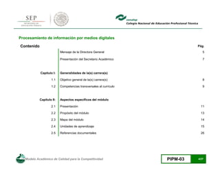 Modelo Académico de Calidad para la Competitividad PIPM-03 4/27
Procesamiento de información por medios digitales
Contenido Pág.
Mensaje de la Directora General 5
Presentación del Secretario Académico 7
Capítulo I: Generalidades de la(s) carrera(s)
1.1 Objetivo general de la(s) carrera(s) 8
1.2 Competencias transversales al currículo 9
Capítulo II: Aspectos específicos del módulo
2.1 Presentación 11
2.2 Propósito del módulo 13
2.3 Mapa del módulo 14
2.4 Unidades de aprendizaje 15
2.5 Referencias documentales 26
 