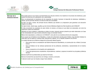 Modelo Académico de Calidad para la Competitividad PIPM-03 5/27
Mensaje de la
Directora General
Me es grato poner en sus manos una herramienta muy útil para orientar a los maestros en el proceso de enseñanza y para
ayudar a los alumnos en la planeación de su aprendizaje.
Esta, es precisamente la importancia de los programas de estudio: favorecer el desarrollo de destrezas, habilidades y
valores, que les permitan afrontar con éxito los retos de la actualidad.
Se trata, sin lugar a dudas, del principal recurso didáctico que tendrán a su disposición para garantizar una educación
integral y de calidad.
Sin dejar de lado, desde luego, aquéllos que les brinda la Biblioteca Digital de la Red Académica del CONALEP.
En ellos encontrarán los propósitos de cada módulo, la manera y el tiempo en que deben ser alcanzados, así como los
respectivos criterios de evaluación.
Utilizarlos en forma cotidiana y sistemática es deber de todos, teniendo siempre presente que están elaborados con base
en las necesidades de lo que el sector productivo exige y la sociedad merece.
México tiene depositada su confianza en el CONALEP, como pilar de una enseñanza técnica de vanguardia.
No es casual que el Gobierno de la República, a través de la Secretaría de Educación Pública, haya decidido fortalecer la
noble labor que se realiza en nuestras aulas, laboratorios y talleres, con un Modelo Académico de primera.
Un modelo derivado de la Reforma Integral de la Educación Media Superior:
• Que avanza hacia la consolidación del Sistema Nacional de Bachillerato y la construcción de un Marco Curricular
Común;
• Que se fortalece con las valiosas aportaciones de los profesores, estudiantes y representantes de la iniciativa
privada;
• Que es congruente con los desafíos de la globalización;
• Y que forja generaciones competentes, emprendedoras, creativas y capaces de atender los principales problemas
del país.
Este es el perfil de los profesionales que estamos formando.
Este es el compromiso que asumimos con entrega, vocación y convicción.
Y esta es la razón que nos impulsa a seguir hacia adelante.
 