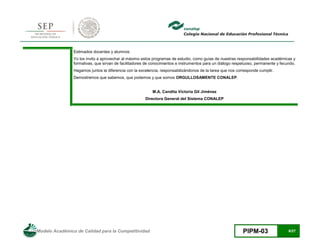 Modelo Académico de Calidad para la Competitividad PIPM-03 6/27
Estimados docentes y alumnos:
Yo los invito a aprovechar al máximo estos programas de estudio, como guías de nuestras responsabilidades académicas y
formativas, que sirvan de facilitadores de conocimientos e instrumentos para un diálogo respetuoso, permanente y fecundo.
Hagamos juntos la diferencia con la excelencia, responsabilizándonos de la tarea que nos corresponde cumplir.
Demostremos que sabemos, que podemos y que somos ORGULLOSAMENTE CONALEP.
M.A. Candita Victoria Gil Jiménez
Directora General del Sistema CONALEP
 