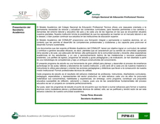 Modelo Académico de Calidad para la Competitividad PIPM-03 7/27
Presentación del
Secretario
Académico
El Modelo Académico del Colegio Nacional de Educación Profesional Técnica ofrece una respuesta orientada a la
permanente necesidad de renovar y actualizar los contenidos curriculares, para hacerlos pertinentes a los cambios y
demandas del entorno laboral y educativo del país y de cada una de las regiones en las que se encuentran situados
nuestros planteles. Nuestra institución brinda la posibilidad de que los egresados se inserten en el mercado laboral si así
lo desean, o bien puedan continuar sus estudios en las instituciones de educación superior.
El Modelo Académico del CONALEP proporciona una formación integral y permanente a nuestros alumnos, en un
contexto que les permite el desarrollo de competencias profesionales y ciudadanas y los capacita para promover el
desarrollo humano sustentable.
Los documentos que dan soporte al Modelo Académico del CONALEP, tienen por objetivo lograr un currículum de calidad
y contribuir a generar escuelas eficaces, es decir, planteles que se caractericen por su sentido de comunidad; apropiado
clima escolar y de aula; uso adecuado del tiempo; alta participación de la comunidad escolar y docente; altas expectativas
académicas en los estudiantes, y un uso y aprovechamiento óptimo de las instalaciones y recursos académicos
existentes. Los perfiles de egreso, programas de estudio y guías pedagógicas y de evaluación, se han diseñado a partir
de una metodología de competencias y bajo un enfoque constructivista del conocimiento.
El presente programa de estudio es una herramienta de gran utilidad para planear y desarrollar el proceso de enseñanza
aprendizaje en las aulas, talleres y laboratorios de nuestra institución, y sólo será́ útil si cada uno de nuestros maestros e
instructores lo utiliza para planear y orientar las acciones pedagógicas y didácticas que lleven a la consecución de nuestra
misión institucional: Formar profesionales técnicos de calidad.
Cada programa de estudio es el resultado del esfuerzo intelectual de profesores, instructores, diseñadores curriculares,
pedagogos, especialistas y representantes del sector productivo; en este esfuerzo cada uno de ellos ha procurado
materializar sus conocimientos, habilidades y experiencias; sin embargo, como programa, constituye una propuesta
educativa susceptible de reflexión, valoración y mejora, pues una de las características fundamentales del proceso
educativo es ser un proyecto en constante perfeccionamiento.
Así pues, sean los programas de estudio el punto de encuentro que nos lleven a sumar esfuerzos para formar a nuestros
alumnos como ciudadanos plenos y profesionales técnicos de calidad; sólo, así se justificará y tendrá razón de ser este
esfuerzo colectivo de nuestra comunidad académica.
Tomás Pérez Alvarado
Secretario Académico
 