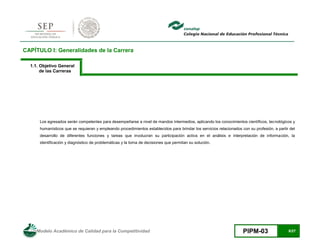 Modelo Académico de Calidad para la Competitividad PIPM-03 8/27
CAPÍTULO I: Generalidades de la Carrera
1.1. Objetivo General
de las Carreras
Los egresados serán competentes para desempeñarse a nivel de mandos intermedios, aplicando los conocimientos científicos, tecnológicos y
humanísticos que se requieran y empleando procedimientos establecidos para brindar los servicios relacionados con su profesión, a partir del
desarrollo de diferentes funciones y tareas que involucran su participación activa en el análisis e interpretación de información, la
identificación y diagnóstico de problemáticas y la toma de decisiones que permitan su solución.
 