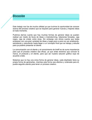 Este trabajo nos fue de mucha utilidad ya que tuvimos la oportunidad de conocer
acerca del proceso creativo que se requiere para generar nuevas y mejores ideas
en todo momento.
Pudimos darnos cuenta que hay muchas formas de generar ideas se pueden
realizar por medio de lluvia de ideas o brainstorming, relaciones forzadas, caja
negra, caja de cristal, entre otras. Sin embargo nos dimos cuenta que todas
empiezan con una gran variedad de ideas y luego poco a poco se van analizando,
estudiando y reduciendo hasta llegar a un concepto final que se trabaja y estudia
para ya poderlo presentar al cliente.
La comunicación con el cliente y el conocimiento de brieff es de suma importancia
para que el proceso creativo sea eficaz, ya que antes tenemos que conocer la
marca, el producto y el cliente, para que así nuestra solución gráfica vaya de
acuerdo a éste.
Notamos que no hay una única forma de generar ideas, cada diseñador tiene su
propia forma de generarlas, mientras esta forma sea efectiva y ordenada para él,
puede seguirla usando para tener un proceso creativo.
 