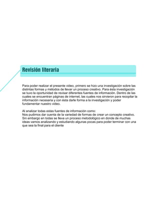 Para poder realizar el presente video, primero se hizo una investigación sobre las
distintas formas y métodos de llevar un proceso creativo. Para ésta investigación
se tuvo la oportunidad de revisar diferentes fuentes de información. Dentro de las
cuales se encuentran páginas de internet, las cuales nos sirvieron para recopilar la
información necesaria y con ésta darle forma a la investigación y poder
fundamentar nuestro video.
Al analizar todas estas fuentes de información como:
Nos pudimos dar cuenta de la variedad de formas de crear un concepto creativo.
Sin embargo en todas se lleva un proceso metodológico en donde de muchas
ideas vamos analizando y estudiando algunas pocas para poder terminar con una
que sea la final para el cliente
 