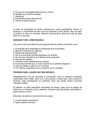 5- Por qué es aconsejable seleccionar su marca.
6- Detalles que conviene analizar.
7- Garantías.
8- Individualizaciones del producto.
9- Donde se puede adquirir.
La lista es susceptible de tantas ampliaciones como posibilidades ofrezca el
producto. Lo importante es saber qué es lo esencial y cómo decirlo. Hay que decir
lo positivo, lo real y lo concreto. Informar correctamente. Esto es lo que se debe
decir en un anuncio.
SEGUNDA FASE. CÓMO DECIRLO
Los puntos más esenciales de esta segunda fase se pueden considerar como:
1- El lenguaje de la publicidad es el lenguaje de la simplicidad.
2- Sobran la mitad de los adjetivos.
3- Sobran las exclamaciones.
4- No es conveniente tomarse libertades con el lector.
5- No hay que confundir el tono festivo con la comicidad.
6- Hay que ser objetivo.
7- Conviene entrar rápidamente en materia.
8- Es preciso recordar que un buen anuncio es un perfecto silogismo.
9- Hay que hablar a cada uno en su idioma.
10- El redactor publicitario no es un literario, es un vendedor.
TERCERA FASE. A QUIÉN HAY QUE DECIRLO
Indudablemente hay que decírselo al consumidor, pero es necesario conocerle
hasta saber cómo habla, cómo vive, cómo piensa, y sobre todo, cómo compra el
producto. Esta investigación es preferible antes que perder tiempo enviando
mensajes inútiles.
El redactor no debe especificar demasiado los textos, pues corre el peligro de
ceñirse en un horizonte corto y estrecho. Tampoco debe generalizar demasiado si
quiere abarcar mucho.
Ante todo, se debe ser consciente de dos cosas:
1- A quién destina el producto.
2- Quién decide la compra.
 