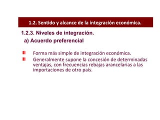 1.2. Sentido y alcance de la integración económica.  Forma más simple de integración económica. Generalmente supone la concesión de determinadas ventajas, con frecuencias rebajas arancelarias a las importaciones de otro país.  1.2.3. Niveles de integración. a) Acuerdo preferencial 