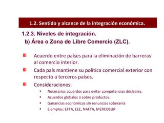 1.2. Sentido y alcance de la integración económica.  Acuerdo entre países para la eliminación de barreras al comercio interior. Cada país mantiene su política comercial exterior con respecto a terceros países. Consideraciones: Necesarios acuerdos para evitar competencias desleales. Acuerdos globales o sobre productos. Ganancias económicas sin renuncias soberanía Ejemplos: EFTA, EEE, NAFTA, MERCOSUR 1.2.3. Niveles de integración. b) Área o Zona de Libre Comercio (ZLC). 