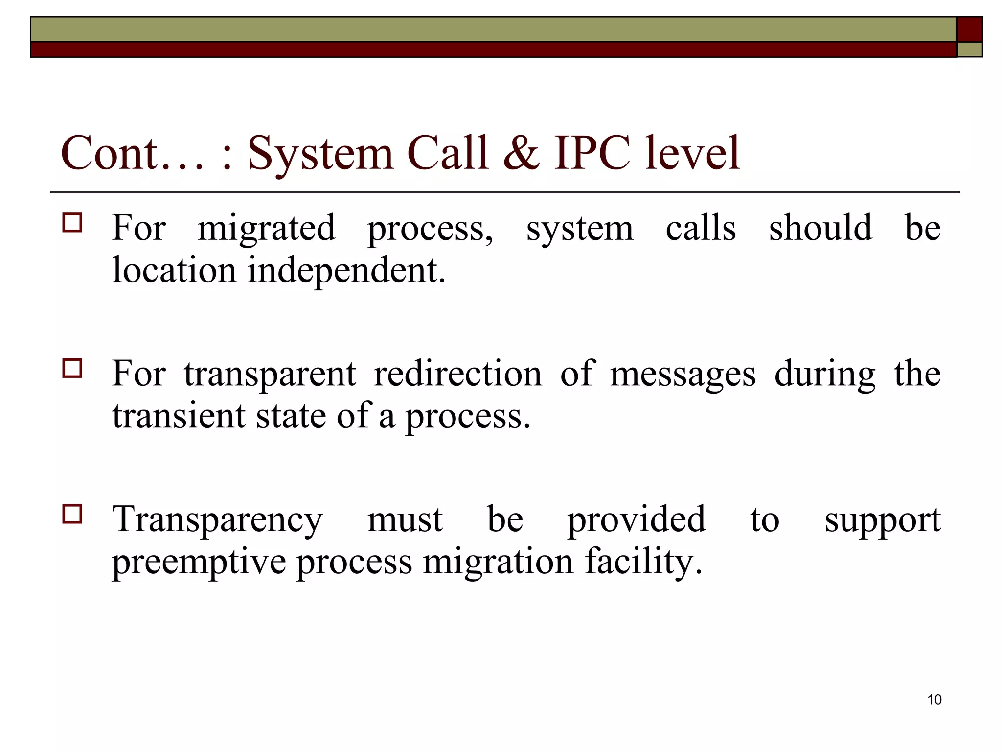 Cont… : System Call & IPC level
   For migrated process, system calls should be
    location independent.

   For transparent redirection of messages during the
    transient state of a process.

   Transparency must be provided            to   support
    preemptive process migration facility.


                                                        10
 
