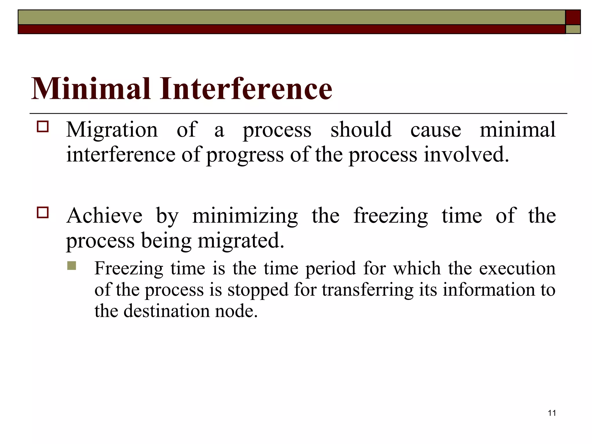 Minimal Interference
   Migration of a process should cause minimal
    interference of progress of the process involved.

   Achieve by minimizing the freezing time of the
    process being migrated.
       Freezing time is the time period for which the execution
        of the process is stopped for transferring its information to
        the destination node.




                                                                   11
 