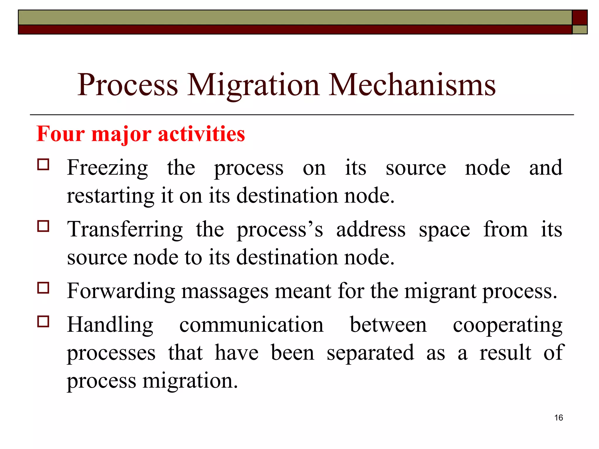 Process Migration Mechanisms
Four major activities
 Freezing the process on its source node and
  restarting it on its destination node.
 Transferring the process’s address space from its
  source node to its destination node.
 Forwarding massages meant for the migrant process.

 Handling      communication between cooperating
  processes that have been separated as a result of
  process migration.
                                                   16
 