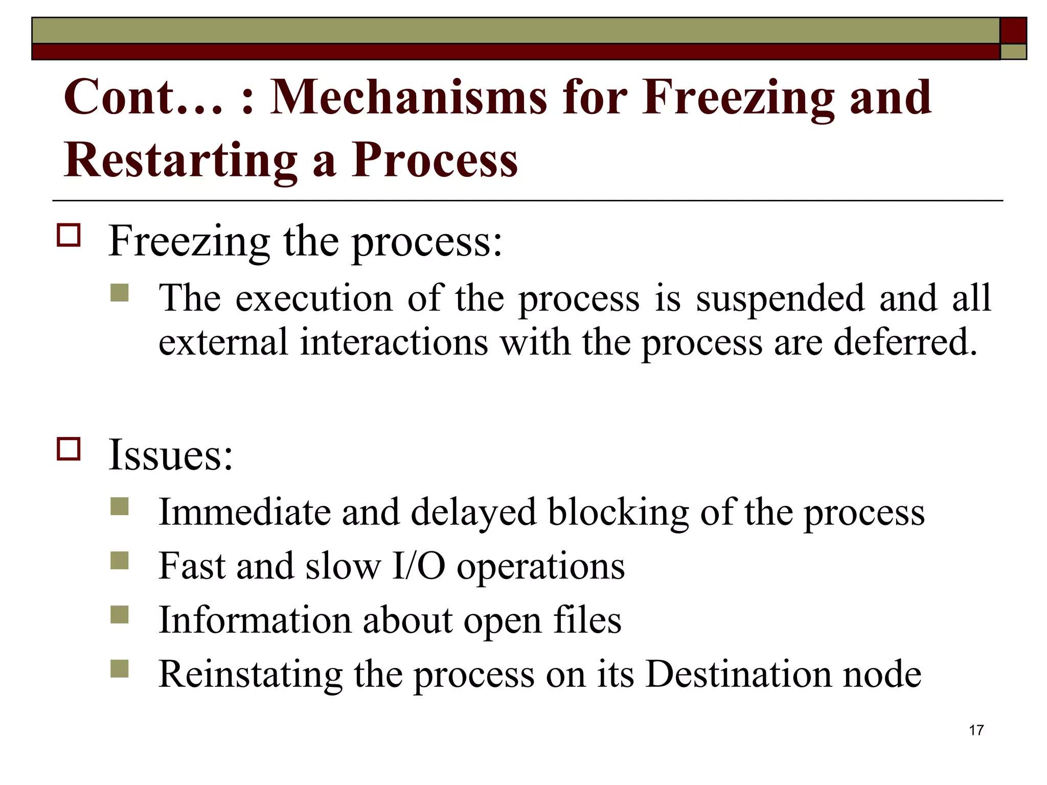Cont… : Mechanisms for Freezing and
Restarting a Process
   Freezing the process:
       The execution of the process is suspended and all
        external interactions with the process are deferred.

   Issues:
       Immediate and delayed blocking of the process
       Fast and slow I/O operations
       Information about open files
       Reinstating the process on its Destination node
                                                          17
 