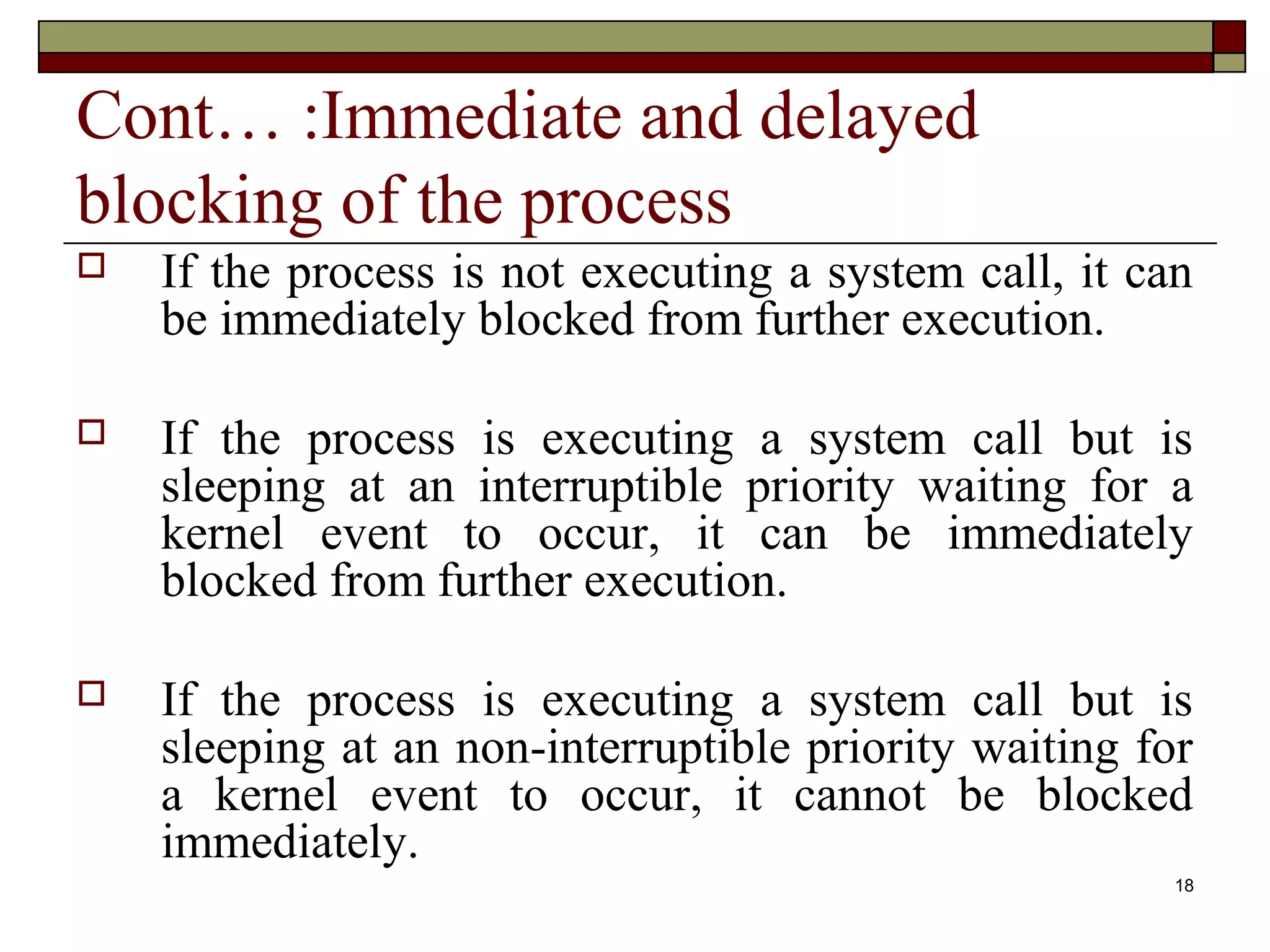 Cont… :Immediate and delayed
blocking of the process
   If the process is not executing a system call, it can
    be immediately blocked from further execution.

   If the process is executing a system call but is
    sleeping at an interruptible priority waiting for a
    kernel event to occur, it can be immediately
    blocked from further execution.

   If the process is executing a system call but is
    sleeping at an non-interruptible priority waiting for
    a kernel event to occur, it cannot be blocked
    immediately.
                                                        18
 