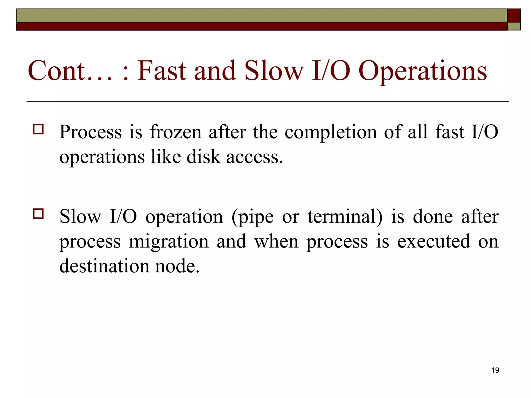 Cont… : Fast and Slow I/O Operations
   Process is frozen after the completion of all fast I/O
    operations like disk access.

   Slow I/O operation (pipe or terminal) is done after
    process migration and when process is executed on
    destination node.



                                                         19
 