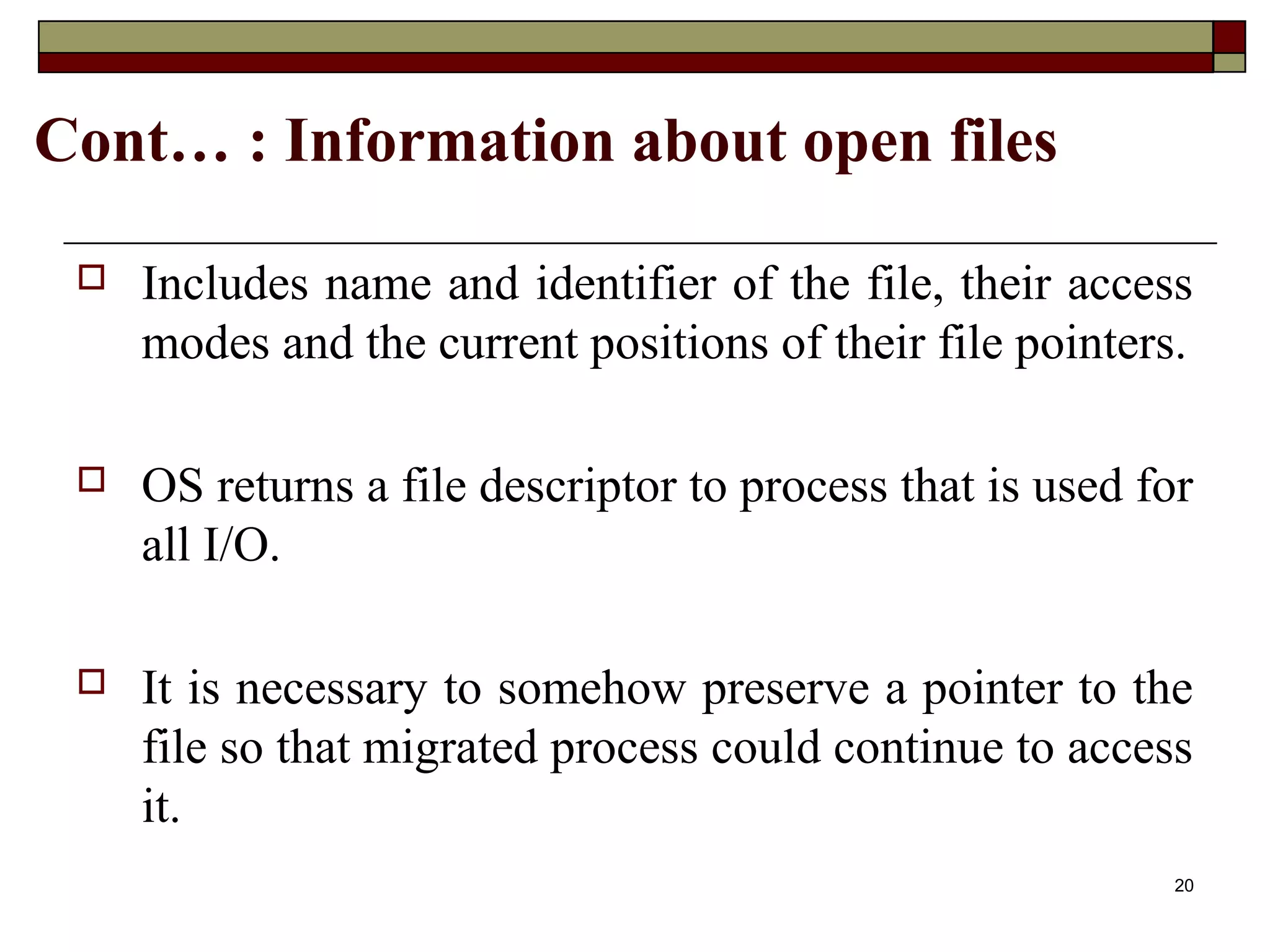 Cont… : Information about open files

    Includes name and identifier of the file, their access
     modes and the current positions of their file pointers.

    OS returns a file descriptor to process that is used for
     all I/O.

    It is necessary to somehow preserve a pointer to the
     file so that migrated process could continue to access
     it.
                                                            20
 