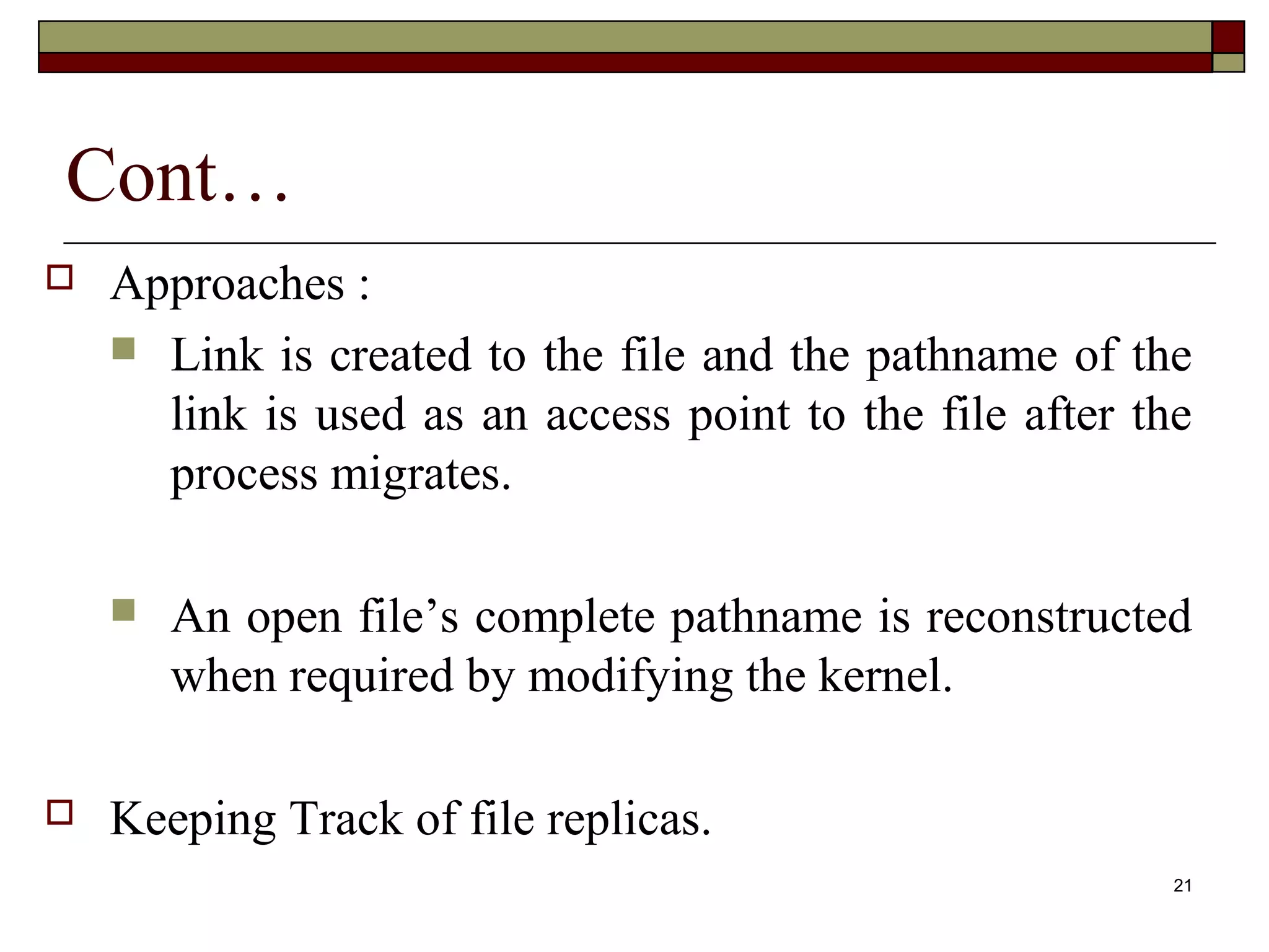 Cont…
   Approaches :
     Link is created to the file and the pathname of the
      link is used as an access point to the file after the
      process migrates.

       An open file’s complete pathname is reconstructed
        when required by modifying the kernel.

   Keeping Track of file replicas.
                                                          21
 