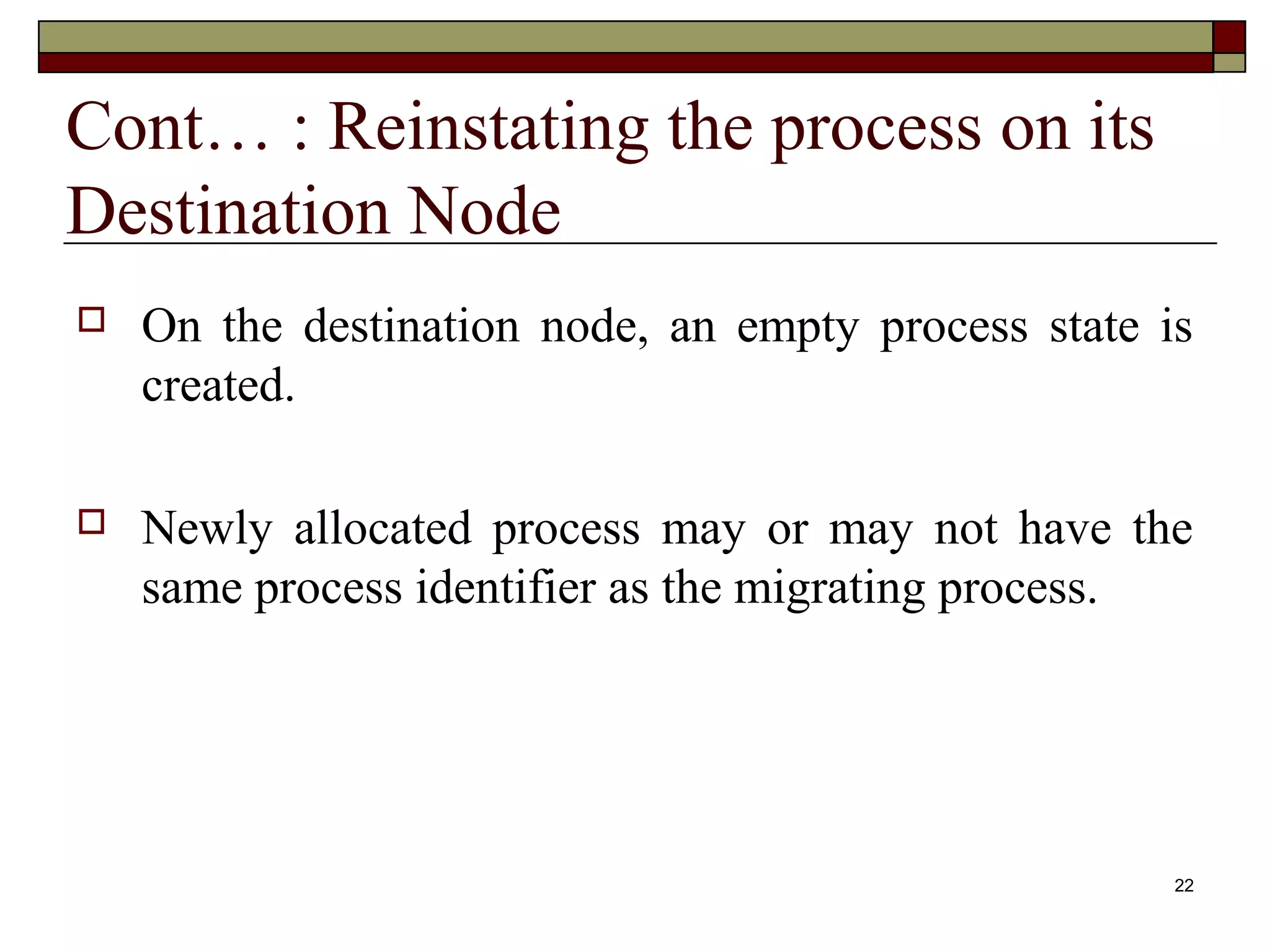 Cont… : Reinstating the process on its
Destination Node
   On the destination node, an empty process state is
    created.

   Newly allocated process may or may not have the
    same process identifier as the migrating process.




                                                     22
 