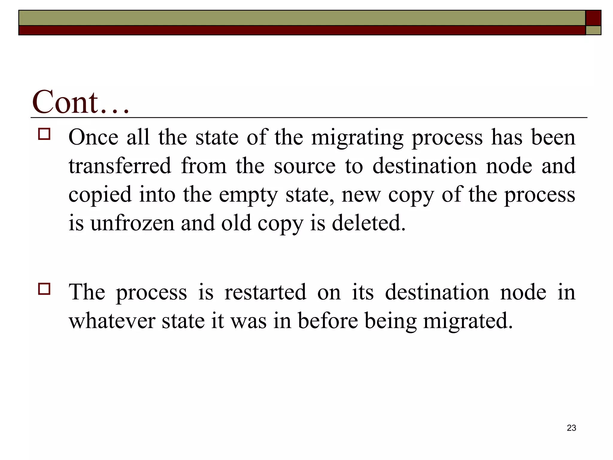 Cont…
   Once all the state of the migrating process has been
    transferred from the source to destination node and
    copied into the empty state, new copy of the process
    is unfrozen and old copy is deleted.

   The process is restarted on its destination node in
    whatever state it was in before being migrated.



                                                       23
 