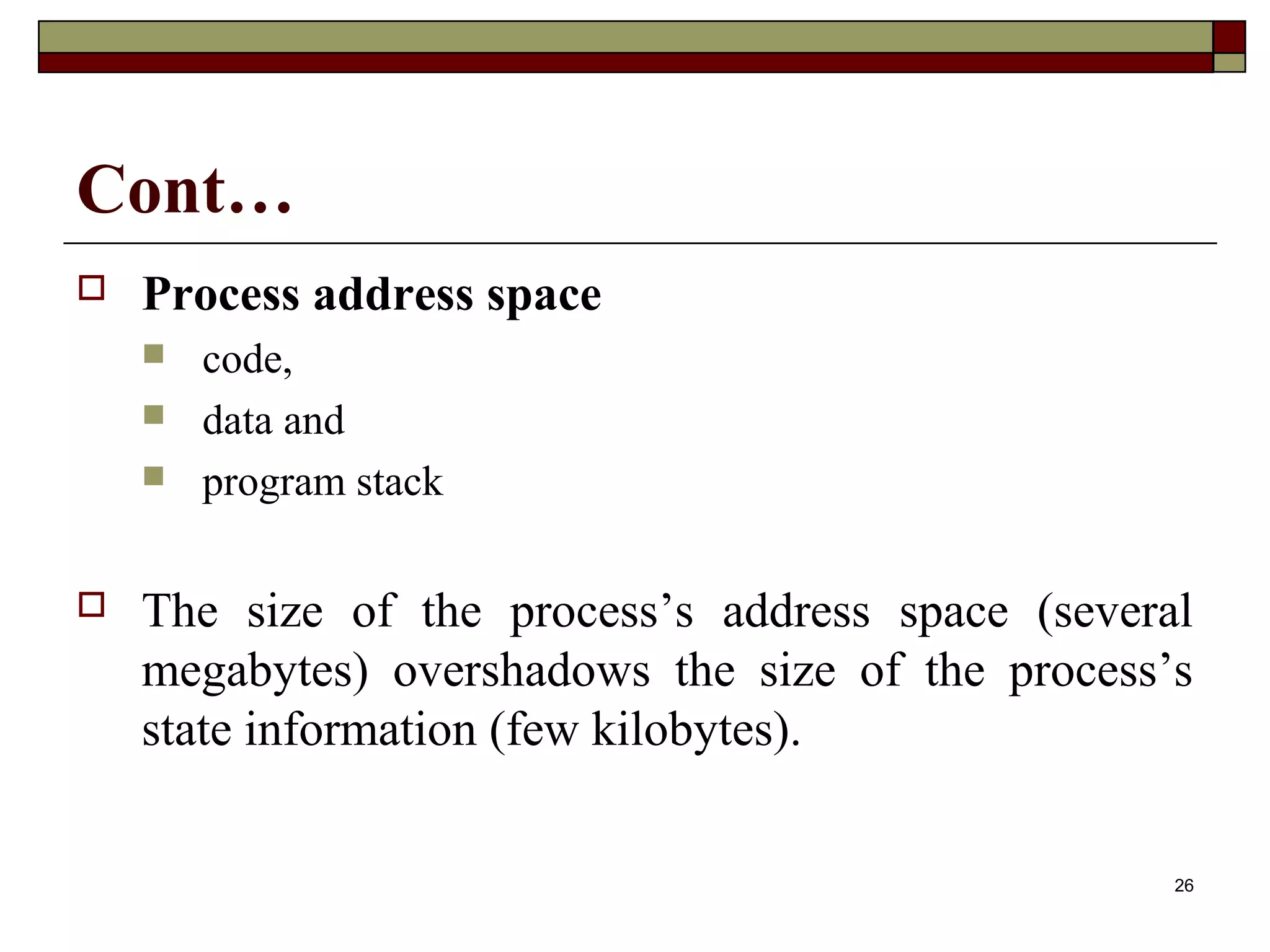Cont…
   Process address space
       code,
       data and
       program stack

   The size of the process’s address space (several
    megabytes) overshadows the size of the process’s
    state information (few kilobytes).

                                                   26
 