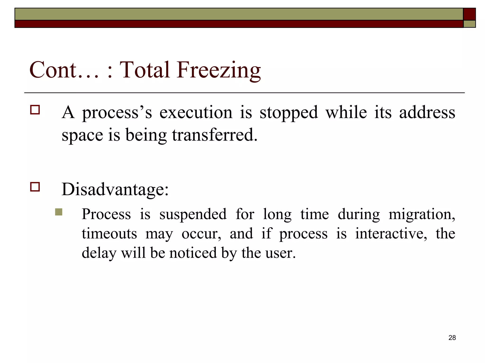 Cont… : Total Freezing
   A process’s execution is stopped while its address
    space is being transferred.

   Disadvantage:
       Process is suspended for long time during migration,
        timeouts may occur, and if process is interactive, the
        delay will be noticed by the user.




                                                            28
 