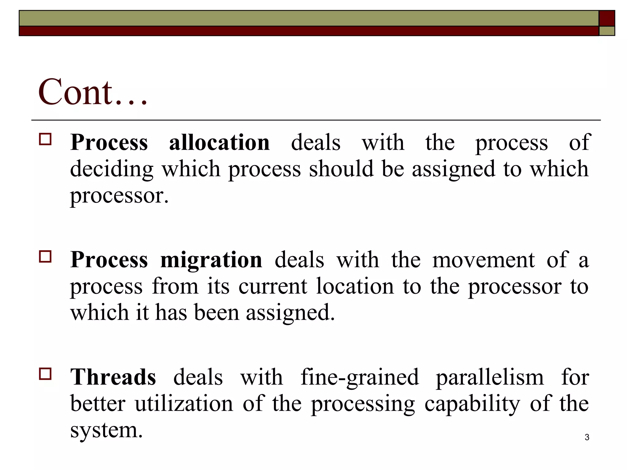 Cont…
   Process allocation deals with the process of
    deciding which process should be assigned to which
    processor.

   Process migration deals with the movement of a
    process from its current location to the processor to
    which it has been assigned.

   Threads deals with fine-grained parallelism for
    better utilization of the processing capability of the
    system.                                              3
 