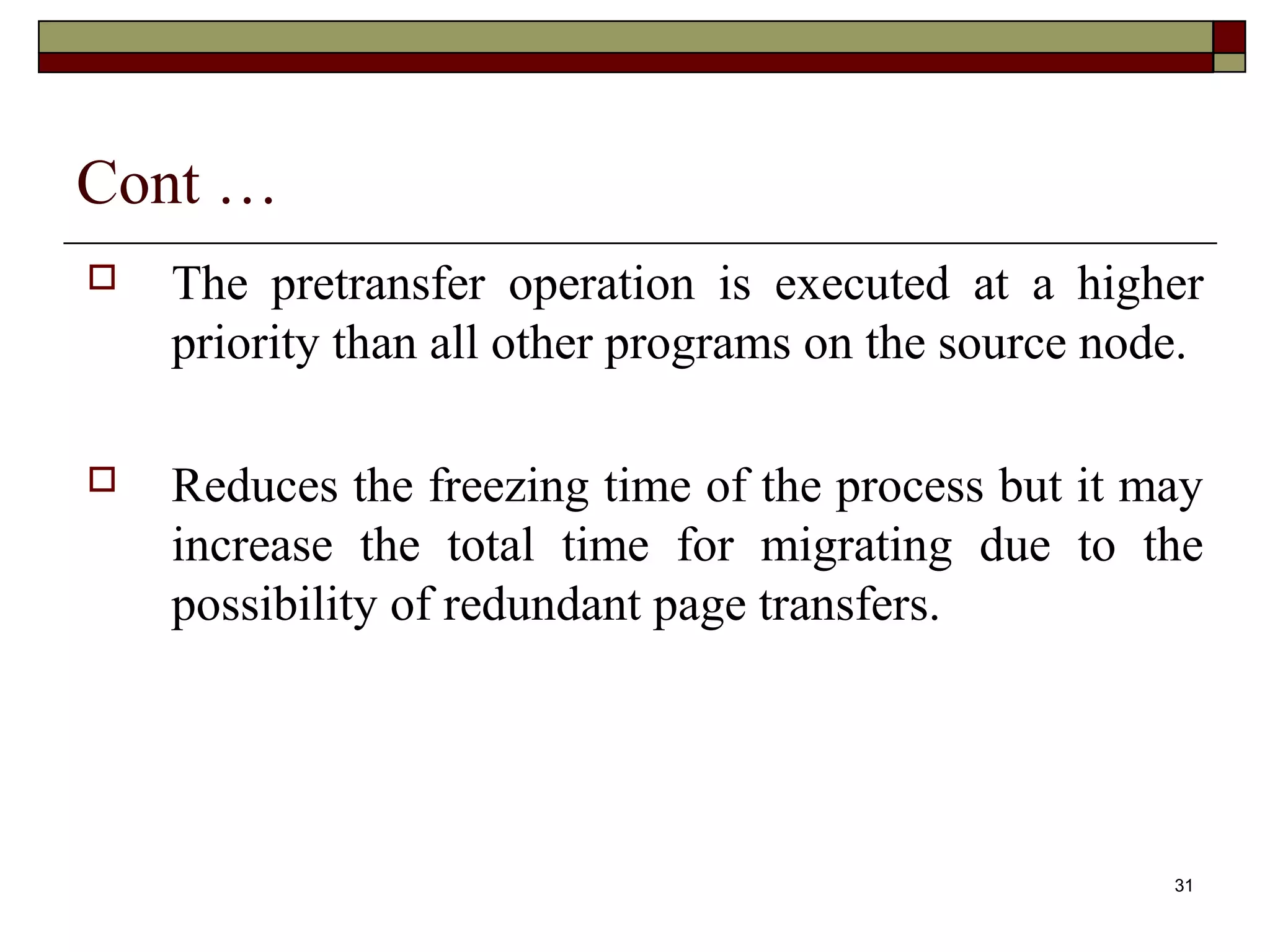 Cont …
   The pretransfer operation is executed at a higher
    priority than all other programs on the source node.

   Reduces the freezing time of the process but it may
    increase the total time for migrating due to the
    possibility of redundant page transfers.




                                                      31
 
