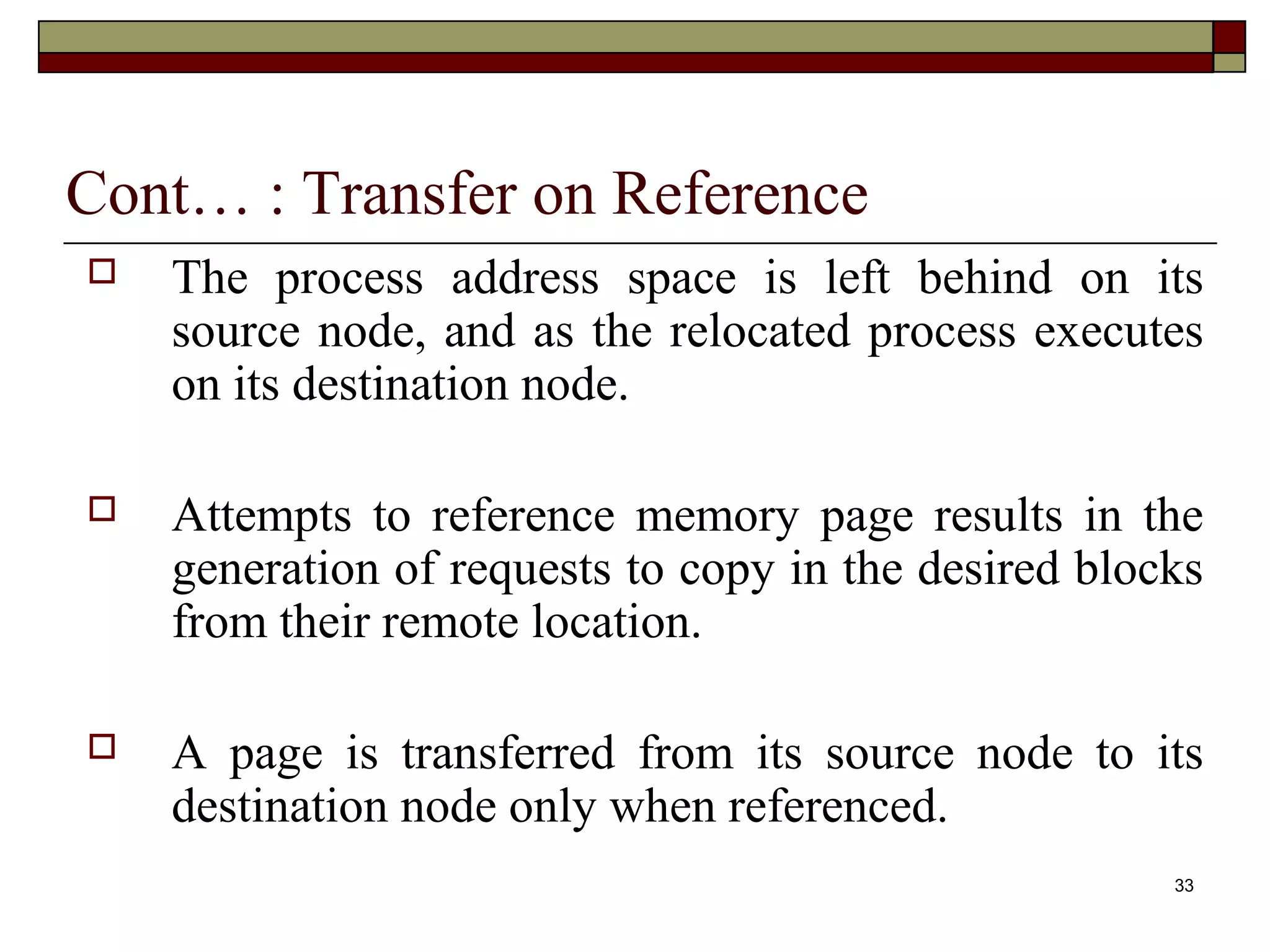 Cont… : Transfer on Reference
   The process address space is left behind on its
    source node, and as the relocated process executes
    on its destination node.

   Attempts to reference memory page results in the
    generation of requests to copy in the desired blocks
    from their remote location.

   A page is transferred from its source node to its
    destination node only when referenced.
                                                      33
 