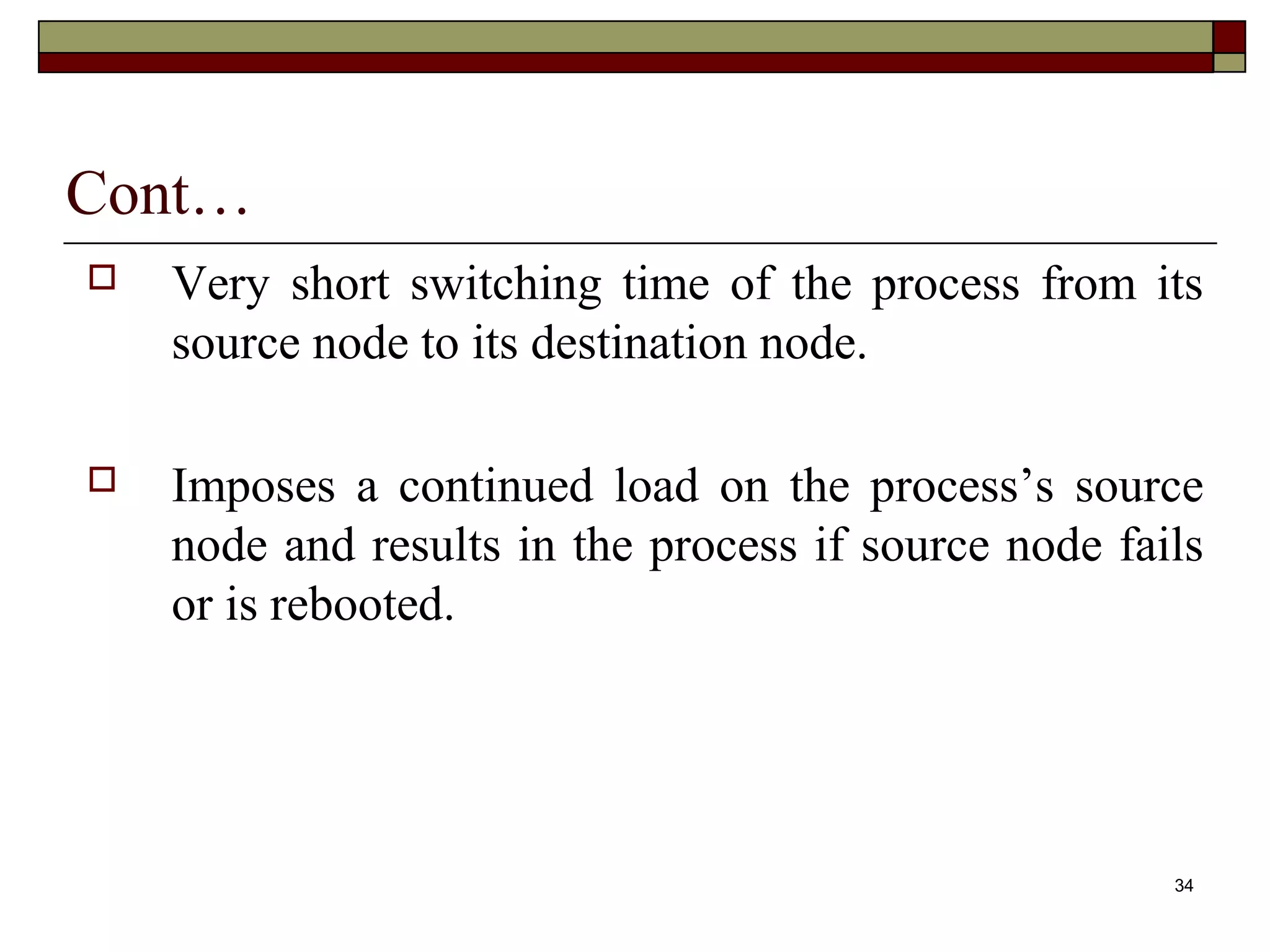 Cont…
   Very short switching time of the process from its
    source node to its destination node.

   Imposes a continued load on the process’s source
    node and results in the process if source node fails
    or is rebooted.




                                                      34
 
