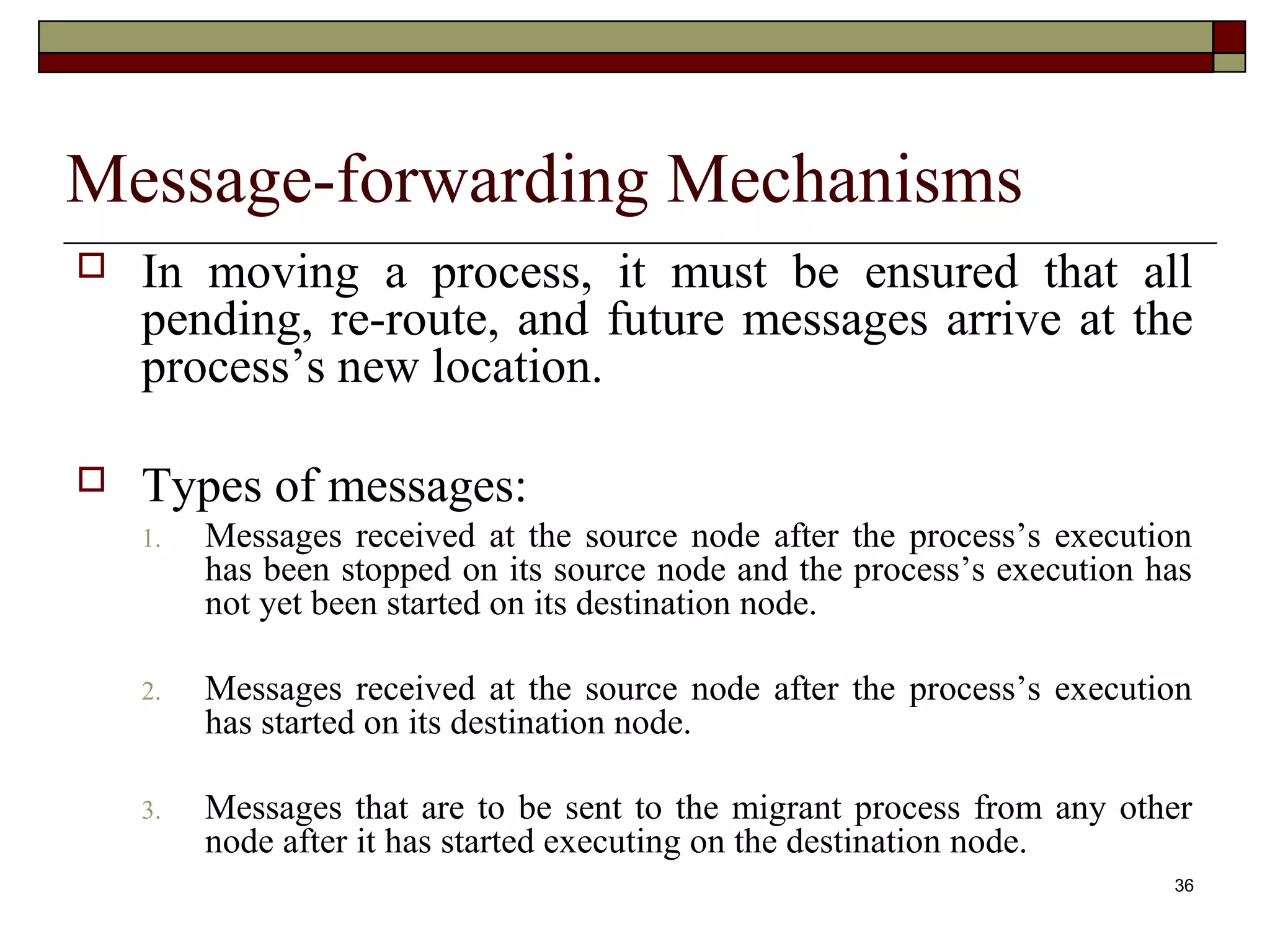Message-forwarding Mechanisms
   In moving a process, it must be ensured that all
    pending, re-route, and future messages arrive at the
    process’s new location.

   Types of messages:
    1.   Messages received at the source node after the process’s execution
         has been stopped on its source node and the process’s execution has
         not yet been started on its destination node.

    2.   Messages received at the source node after the process’s execution
         has started on its destination node.

    3.   Messages that are to be sent to the migrant process from any other
         node after it has started executing on the destination node.
                                                                          36
 