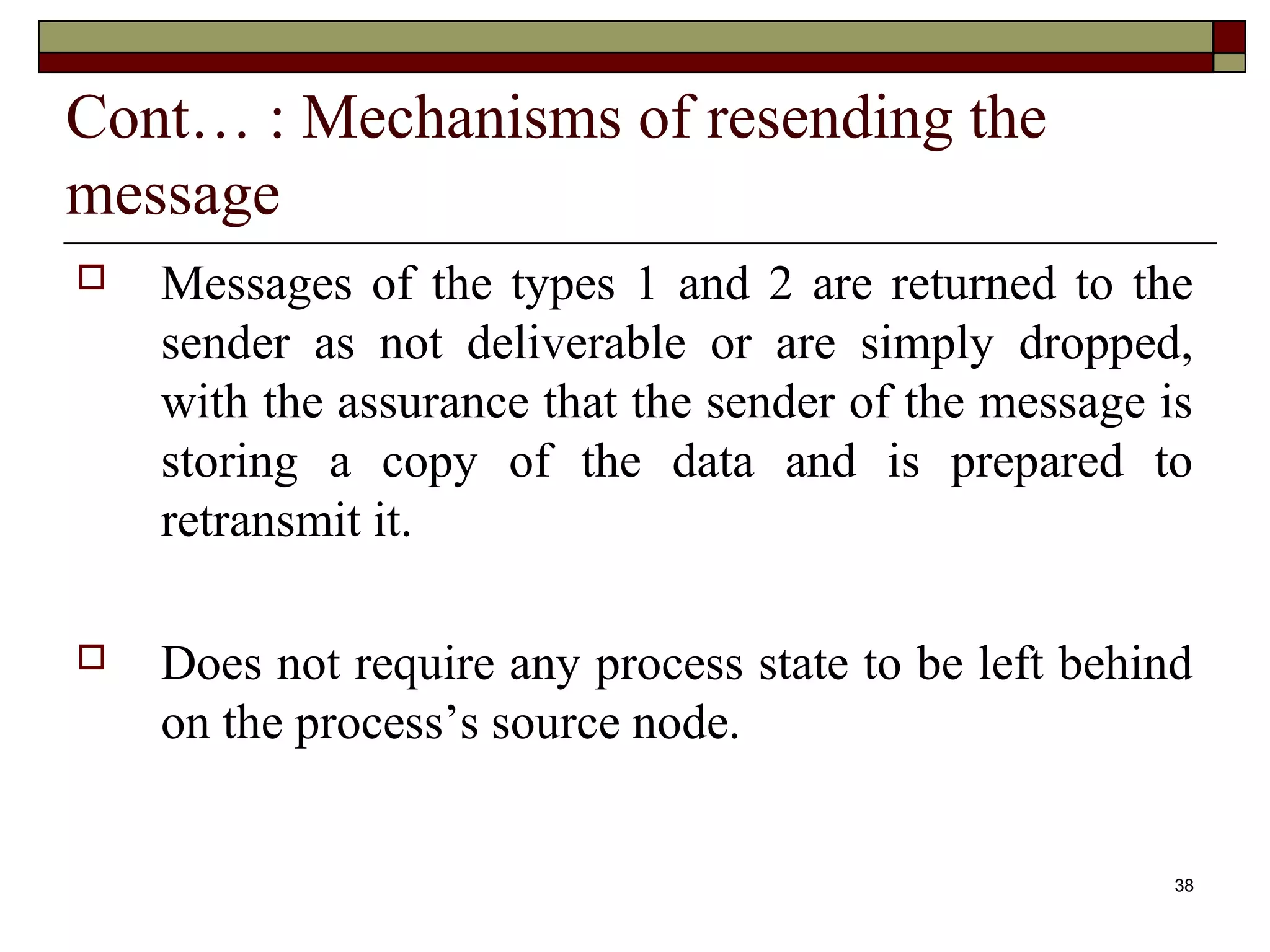 Cont… : Mechanisms of resending the
message
   Messages of the types 1 and 2 are returned to the
    sender as not deliverable or are simply dropped,
    with the assurance that the sender of the message is
    storing a copy of the data and is prepared to
    retransmit it.

   Does not require any process state to be left behind
    on the process’s source node.


                                                       38
 
