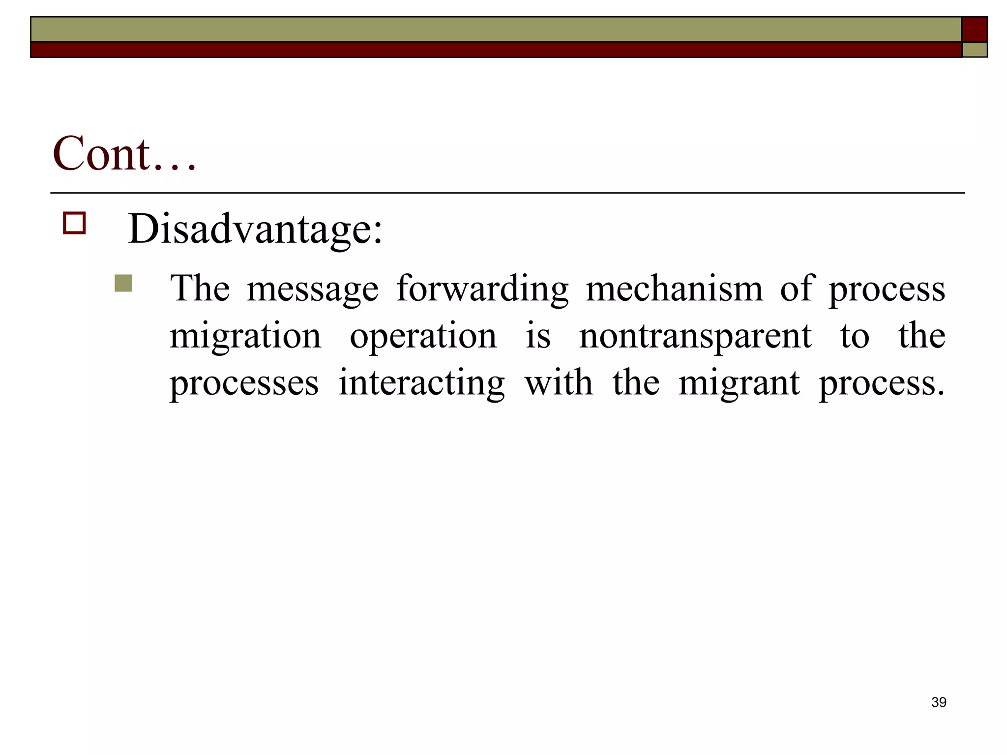 Cont…
   Disadvantage:
       The message forwarding mechanism of process
        migration operation is nontransparent to the
        processes interacting with the migrant process.




                                                      39
 