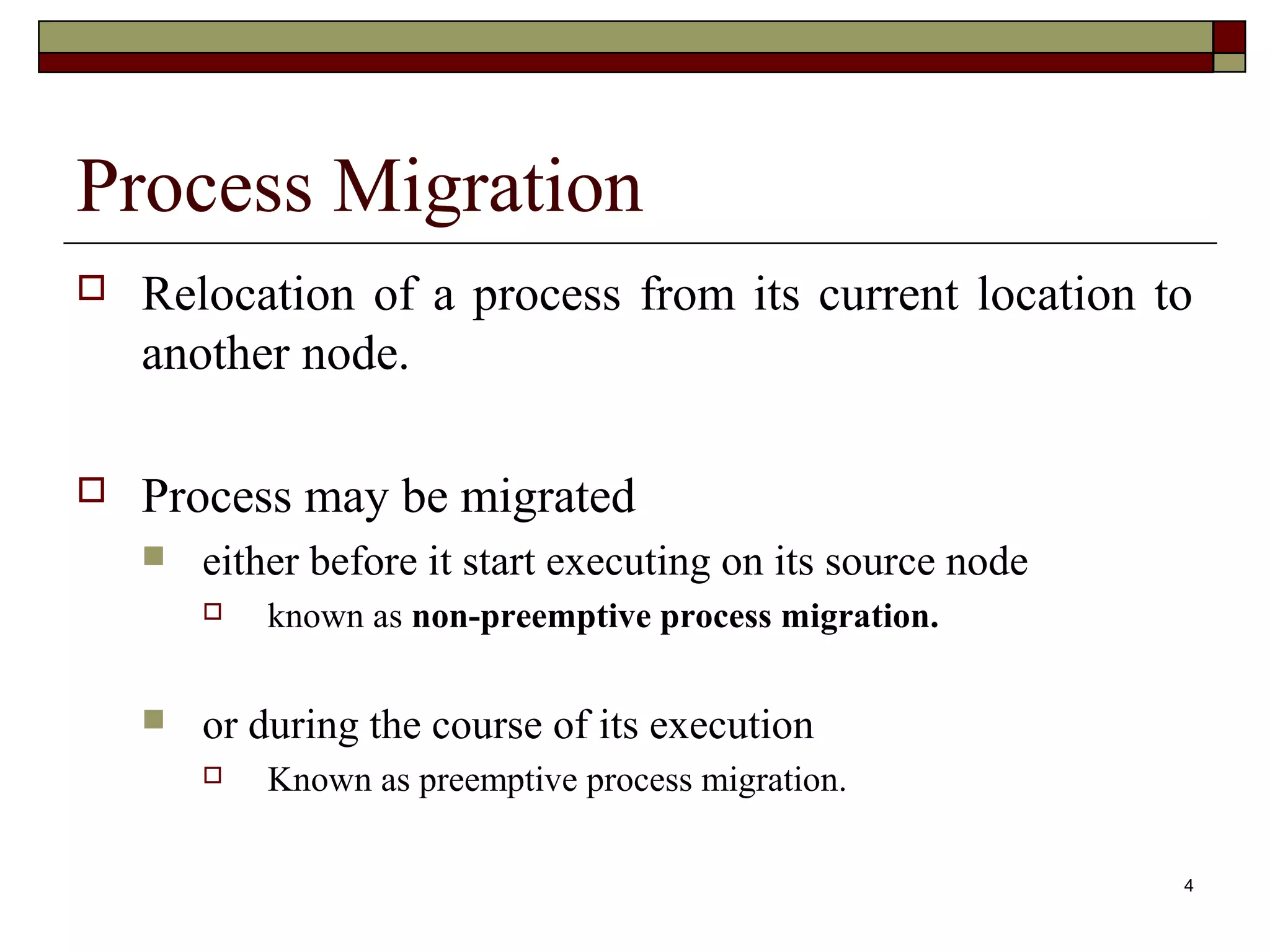 Process Migration
   Relocation of a process from its current location to
    another node.

   Process may be migrated
       either before it start executing on its source node
           known as non-preemptive process migration.

       or during the course of its execution
           Known as preemptive process migration.

                                                              4
 