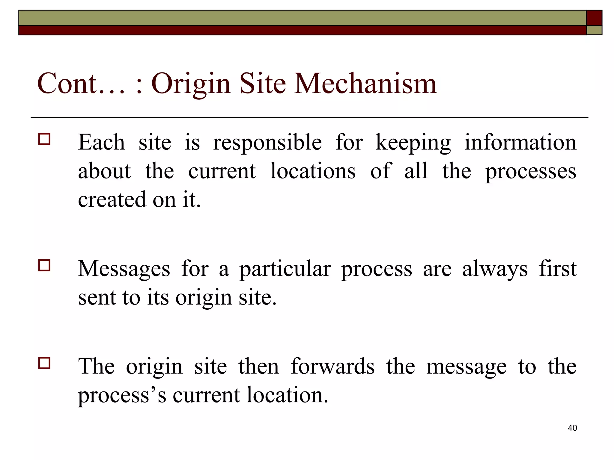 Cont… : Origin Site Mechanism
   Each site is responsible for keeping information
    about the current locations of all the processes
    created on it.

   Messages for a particular process are always first
    sent to its origin site.

   The origin site then forwards the message to the
    process’s current location.
                                                     40
 
