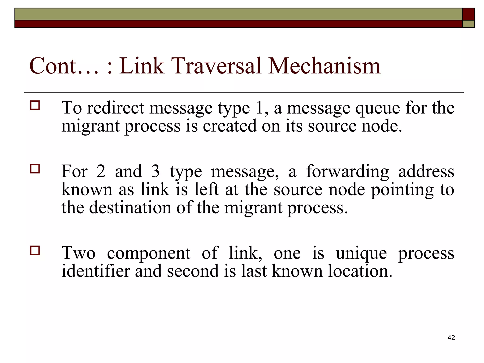 Cont… : Link Traversal Mechanism
   To redirect message type 1, a message queue for the
    migrant process is created on its source node.

   For 2 and 3 type message, a forwarding address
    known as link is left at the source node pointing to
    the destination of the migrant process.

   Two component of link, one is unique process
    identifier and second is last known location.


                                                       42
 