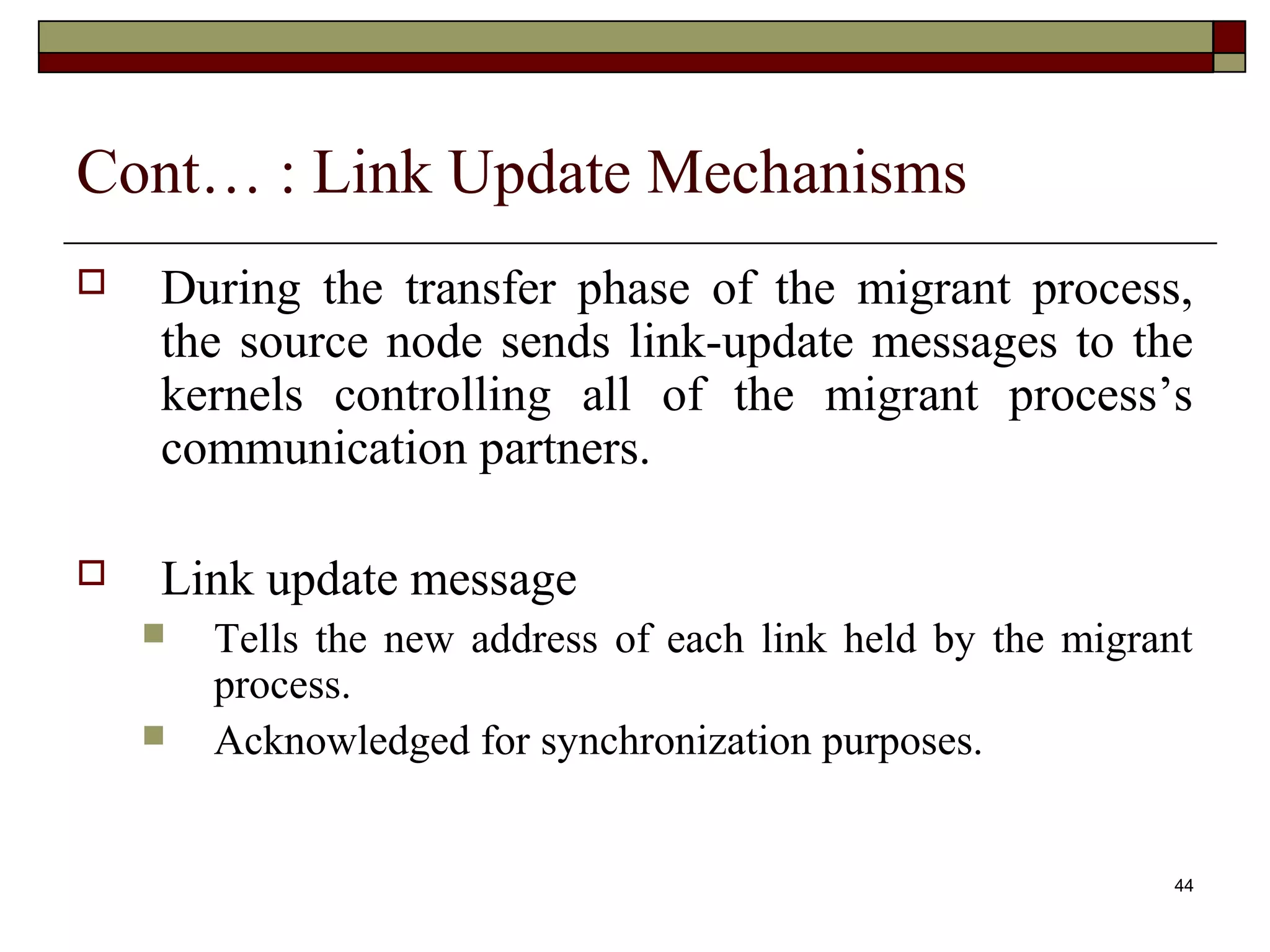 Cont… : Link Update Mechanisms
   During the transfer phase of the migrant process,
    the source node sends link-update messages to the
    kernels controlling all of the migrant process’s
    communication partners.

   Link update message
       Tells the new address of each link held by the migrant
        process.
       Acknowledged for synchronization purposes.


                                                             44
 