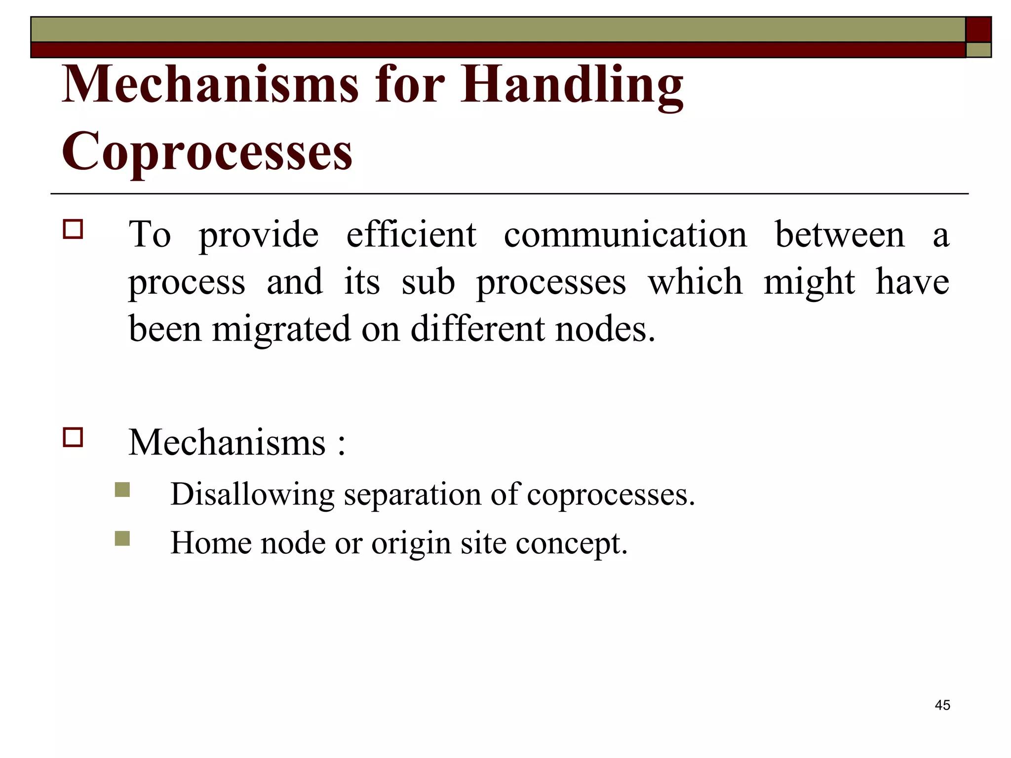 Mechanisms for Handling
Coprocesses
   To provide efficient communication between a
    process and its sub processes which might have
    been migrated on different nodes.

   Mechanisms :
       Disallowing separation of coprocesses.
       Home node or origin site concept.



                                                 45
 