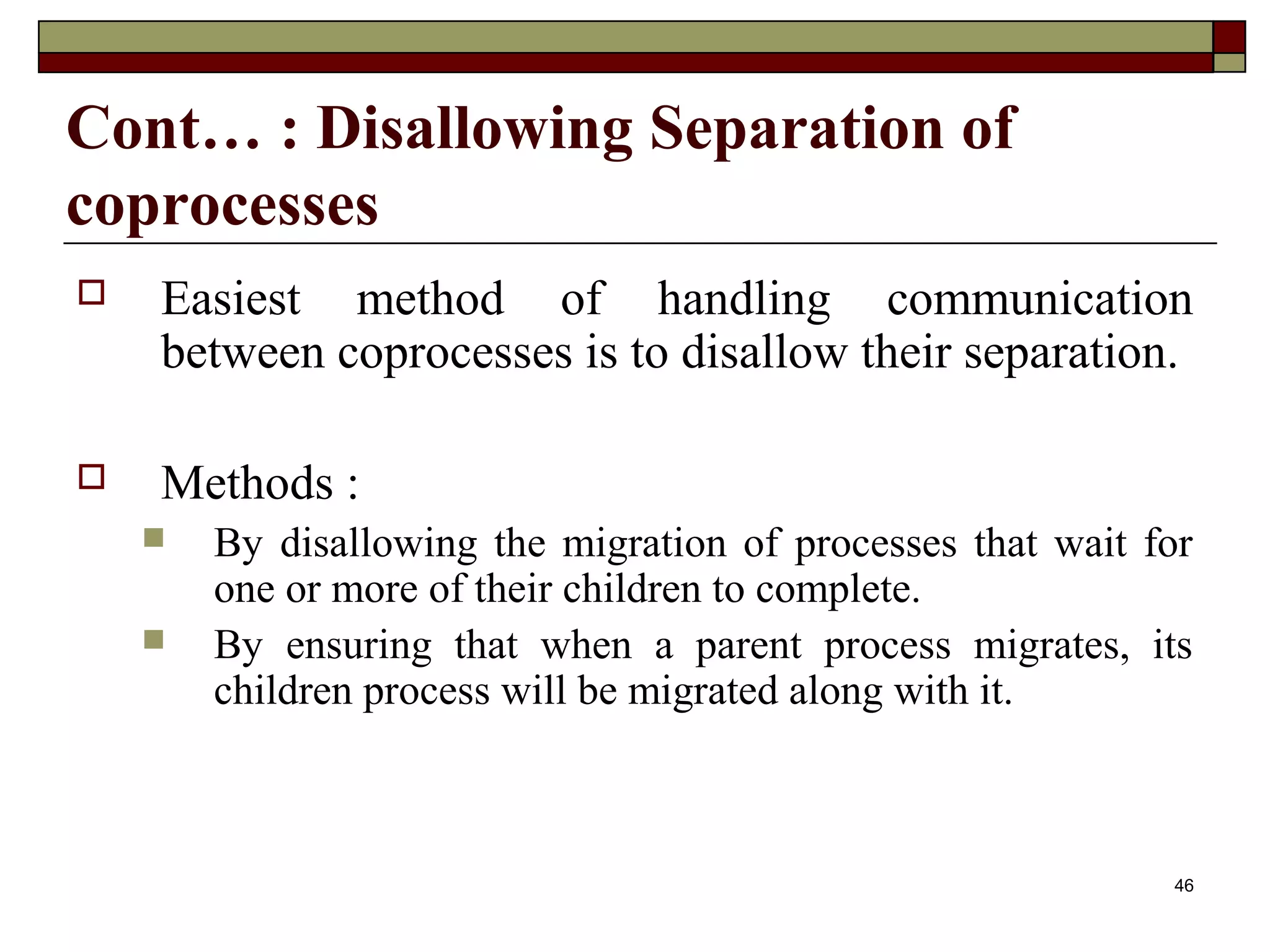 Cont… : Disallowing Separation of
coprocesses
   Easiest method of handling communication
    between coprocesses is to disallow their separation.

   Methods :
       By disallowing the migration of processes that wait for
        one or more of their children to complete.
       By ensuring that when a parent process migrates, its
        children process will be migrated along with it.



                                                             46
 