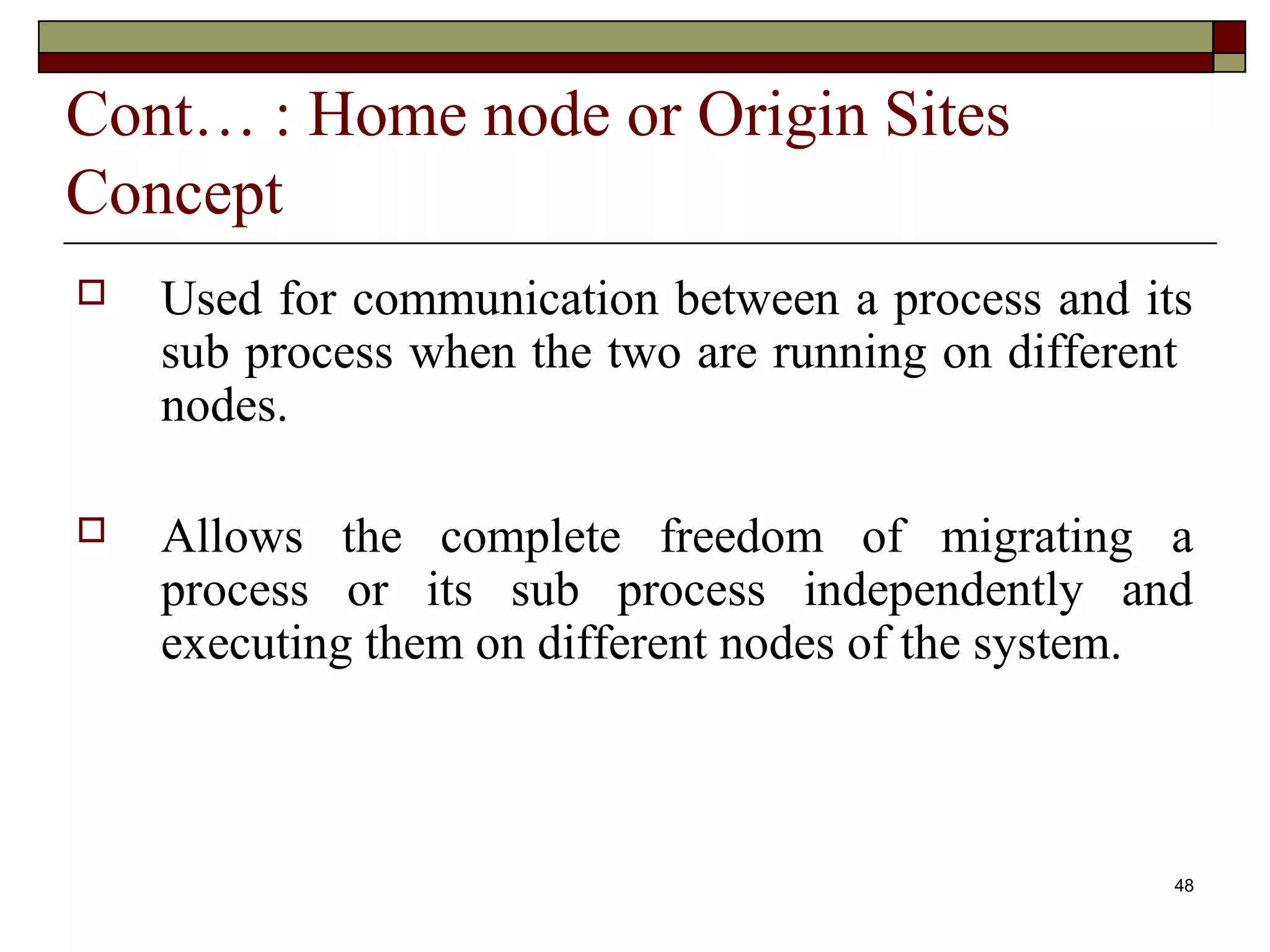 Cont… : Home node or Origin Sites
Concept
   Used for communication between a process and its
    sub process when the two are running on different
    nodes.

   Allows the complete freedom of migrating a
    process or its sub process independently and
    executing them on different nodes of the system.



                                                    48
 