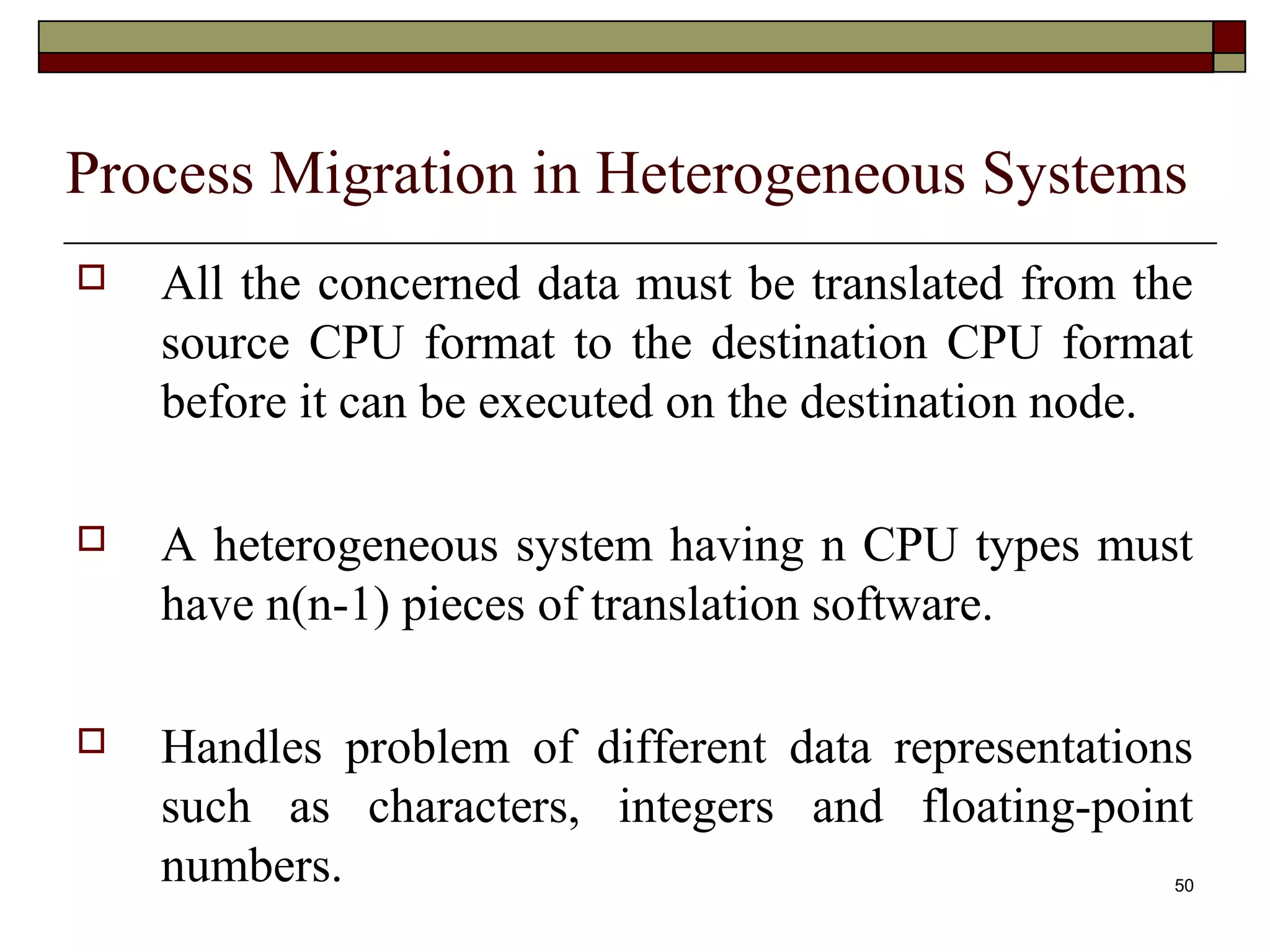 Process Migration in Heterogeneous Systems
   All the concerned data must be translated from the
    source CPU format to the destination CPU format
    before it can be executed on the destination node.

   A heterogeneous system having n CPU types must
    have n(n-1) pieces of translation software.

   Handles problem of different data representations
    such as characters, integers and floating-point
    numbers.                                         50
 